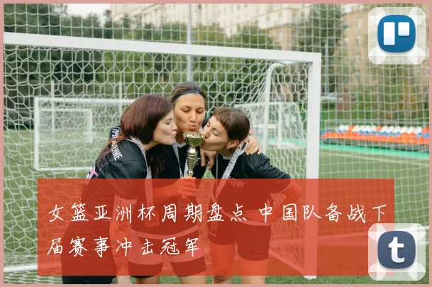 女篮亚洲杯周期盘点 中国队备战下届赛事冲击冠军