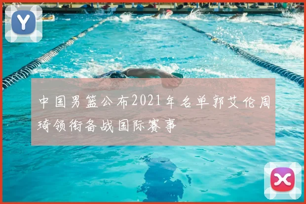 中国男篮公布2021年名单郭艾伦周琦领衔备战国际赛事