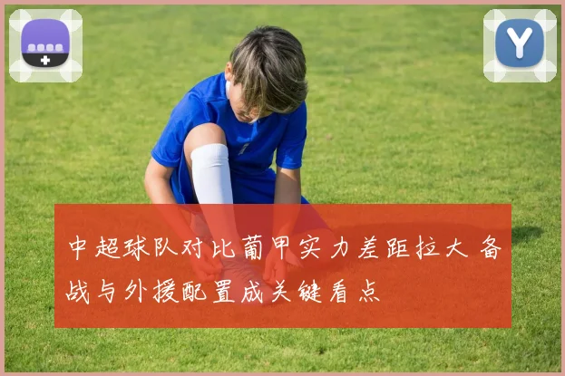 中超球队对比葡甲实力差距拉大 备战与外援配置成关键看点