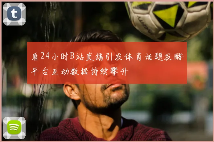 看24小时B站直播引发体育话题发酵平台互动数据持续攀升