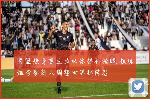 男篮热身赛主力轮休替补抢眼 教练组考察新人调整世界杯阵容