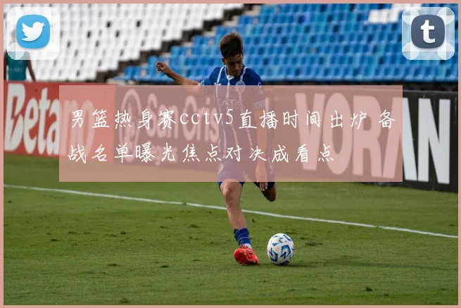 男篮热身赛cctv5直播时间出炉 备战名单曝光焦点对决成看点