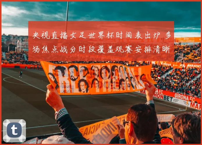 央视直播女足世界杯时间表出炉 多场焦点战分时段覆盖观赛安排清晰