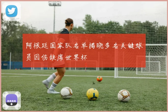 阿根廷国家队名单揭晓多名关键球员因伤缺席世界杯