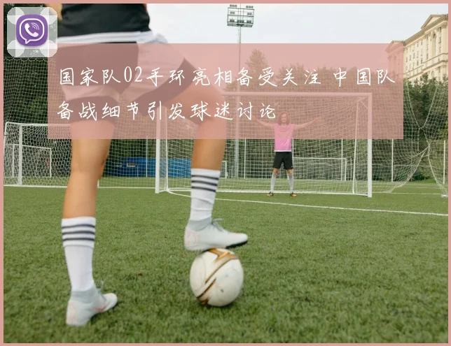 国家队02手环亮相备受关注 中国队备战细节引发球迷讨论