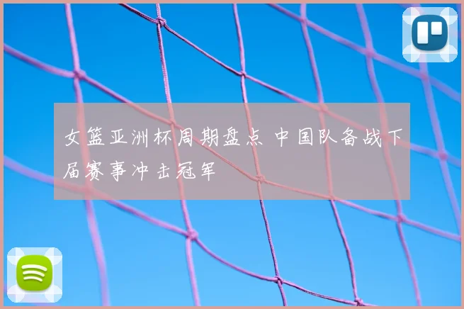 女篮亚洲杯周期盘点 中国队备战下届赛事冲击冠军
