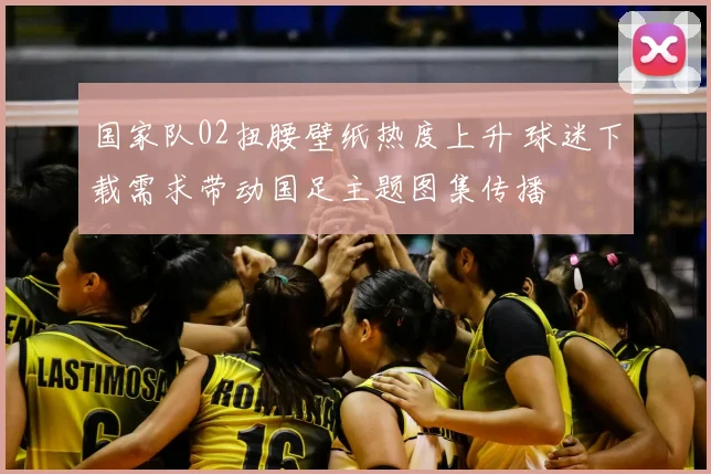 国家队02扭腰壁纸热度上升 球迷下载需求带动国足主题图集传播