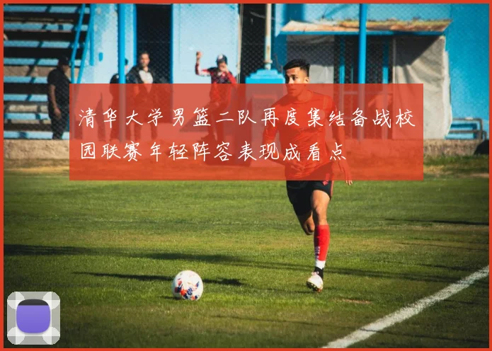 清华大学男篮二队再度集结备战校园联赛年轻阵容表现成看点