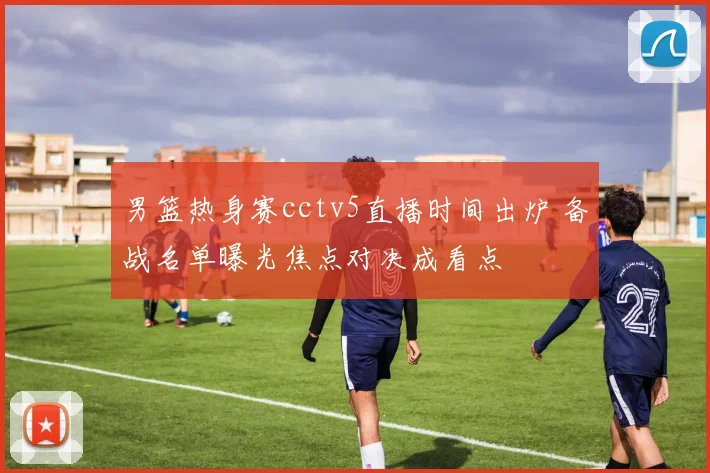 男篮热身赛cctv5直播时间出炉 备战名单曝光焦点对决成看点