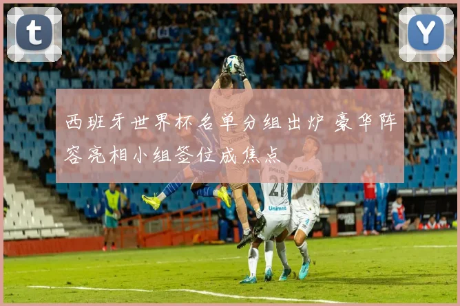 西班牙世界杯名单分组出炉 豪华阵容亮相小组签位成焦点