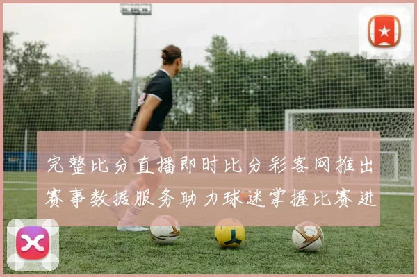 完整比分直播即时比分彩客网推出赛事数据服务助力球迷掌握比赛进程