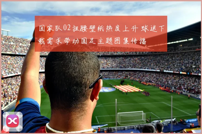 国家队02扭腰壁纸热度上升 球迷下载需求带动国足主题图集传播