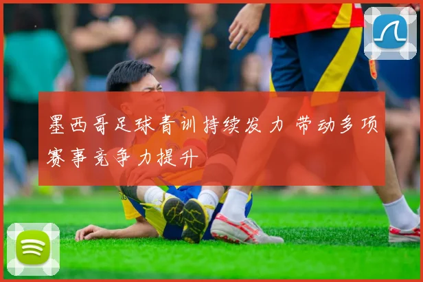 墨西哥足球青训持续发力 带动多项赛事竞争力提升