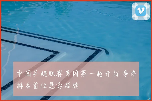中国乒超联赛男团第一轮开打 争夺排名首位悬念延续