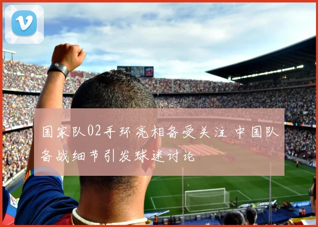 国家队02手环亮相备受关注 中国队备战细节引发球迷讨论