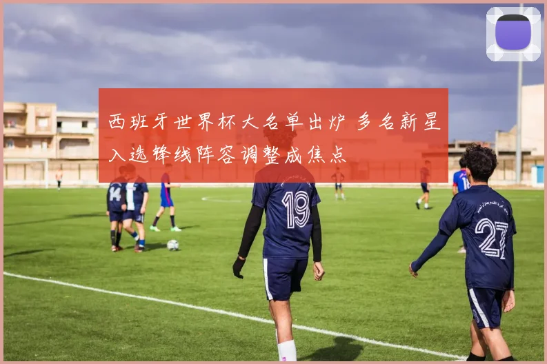 西班牙世界杯大名单出炉 多名新星入选锋线阵容调整成焦点