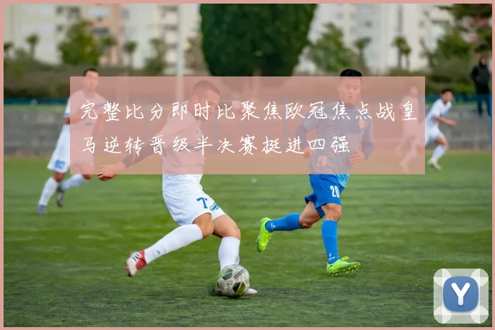 完整比分即时比聚焦欧冠焦点战皇马逆转晋级半决赛挺进四强