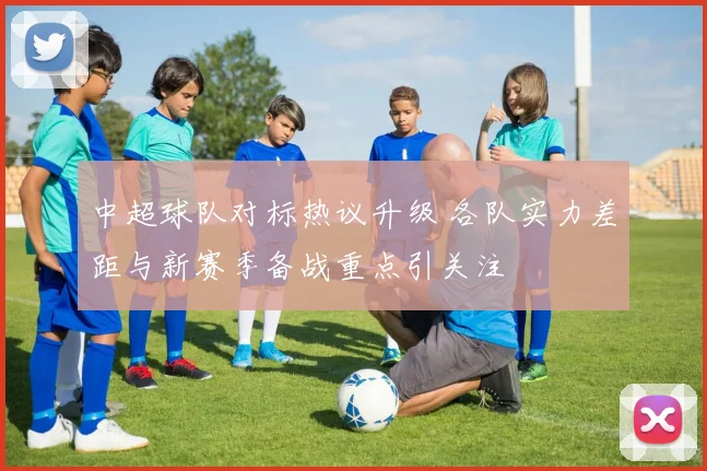中超球队对标热议升级 各队实力差距与新赛季备战重点引关注