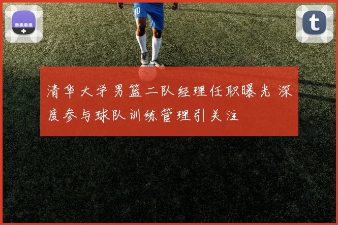 清华大学男篮二队经理任职曝光 深度参与球队训练管理引关注