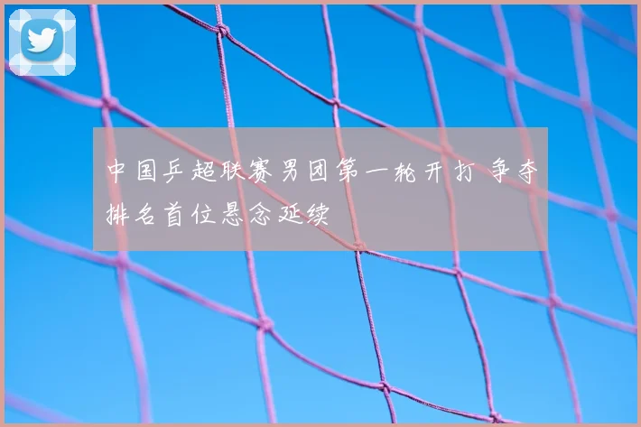 中国乒超联赛男团第一轮开打 争夺排名首位悬念延续