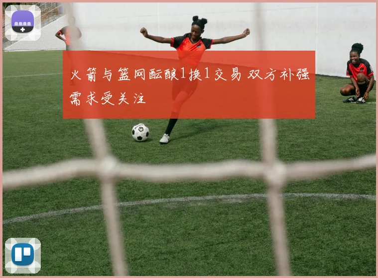 火箭与篮网酝酿1换1交易 双方补强需求受关注