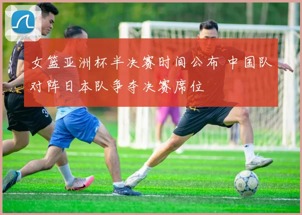女篮亚洲杯半决赛时间公布 中国队对阵日本队争夺决赛席位