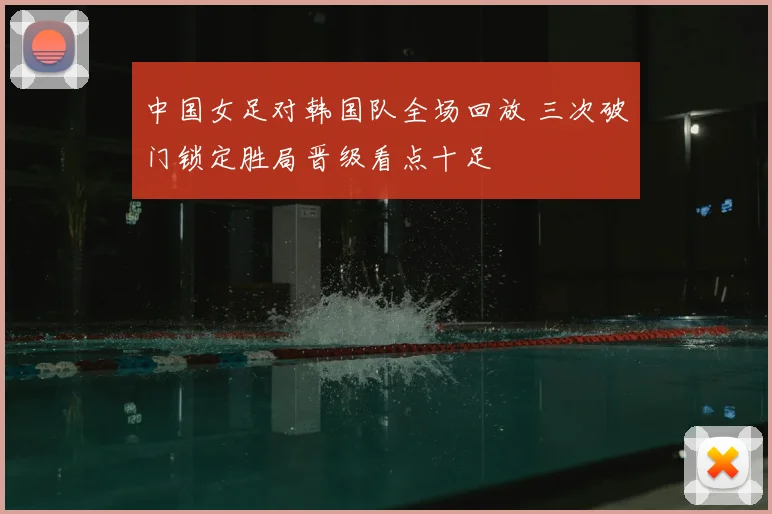 中国女足对韩国队全场回放 三次破门锁定胜局晋级看点十足