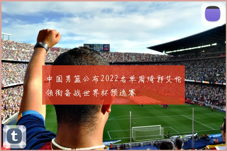 中国男篮公布2022名单周琦郭艾伦领衔备战世界杯预选赛