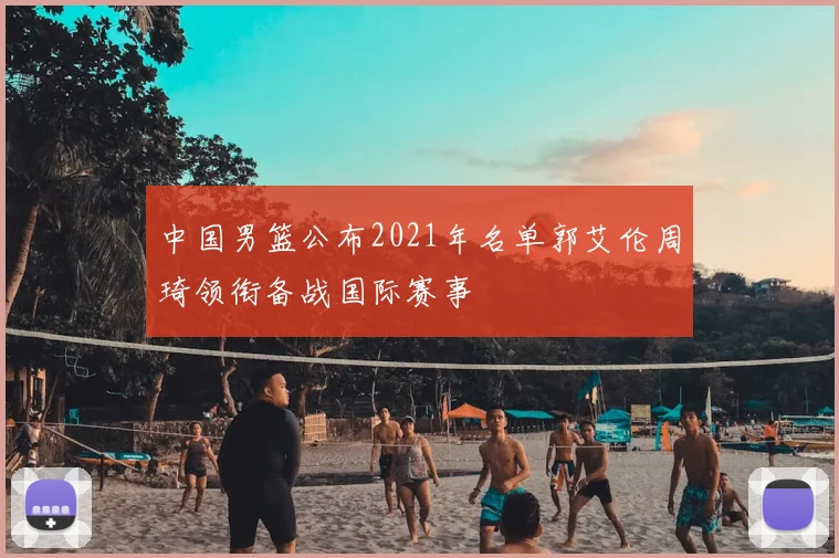 中国男篮公布2021年名单郭艾伦周琦领衔备战国际赛事