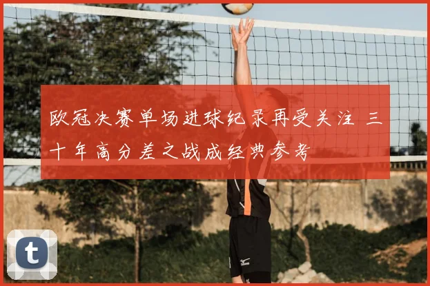 欧冠决赛单场进球纪录再受关注 三十年高分差之战成经典参考
