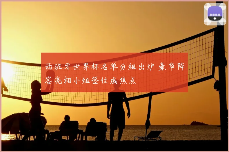 西班牙世界杯名单分组出炉 豪华阵容亮相小组签位成焦点