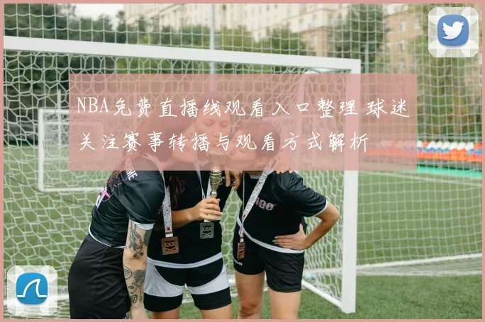 NBA免费直播线观看入口整理 球迷关注赛事转播与观看方式解析