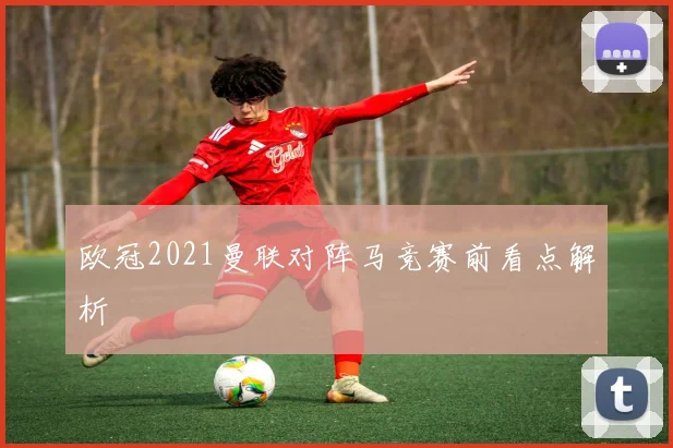 欧冠2021曼联对阵马竞赛前看点解析