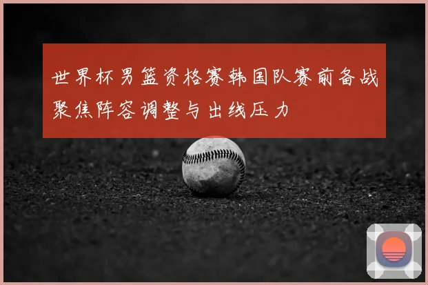 世界杯男篮资格赛韩国队赛前备战聚焦阵容调整与出线压力