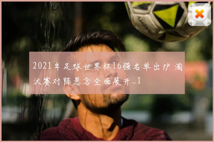 2021年足球世界杯16强名单出炉 淘汰赛对阵悬念全面展开_1