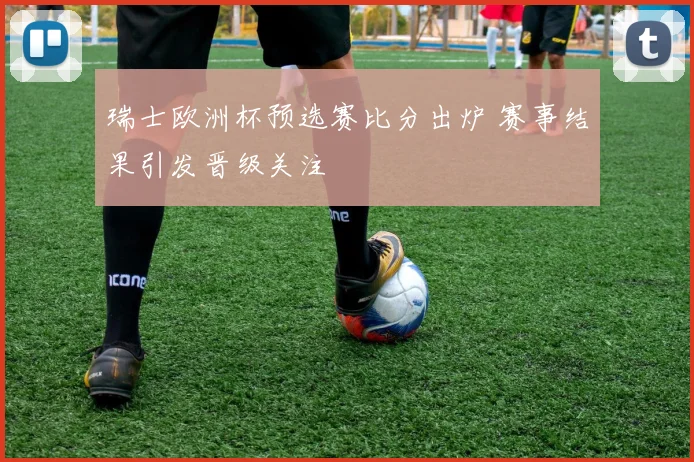 瑞士欧洲杯预选赛比分出炉 赛事结果引发晋级关注